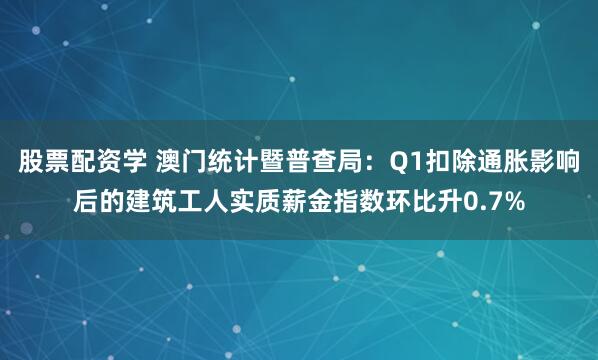 股票配资学 澳门统计暨普查局：Q1扣除通胀影响后的建筑工人实质薪金指数环比升0.7%